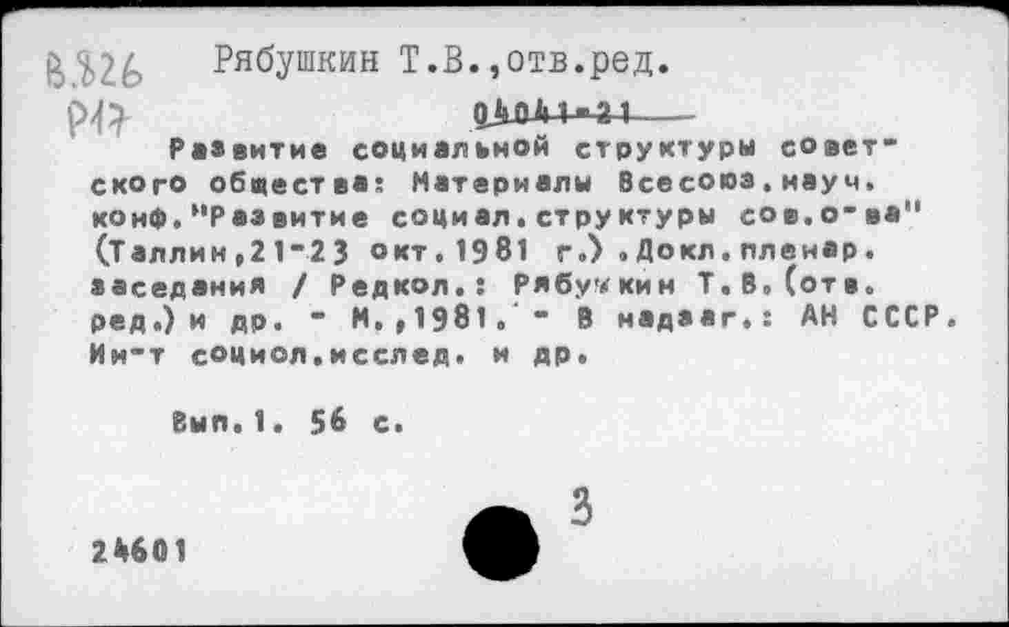 ﻿й ^6 Рябушкин Т.В.»отв.ред.
04М+-4Н---
Развитие социальной структуры советского общества: Материалы Всесоюз,науч. конф.’'Развитие социал.структуры сов.о-ва" (Таллин,21-2 3 окт. 1981 г.) . Докл. пленар. заседания / Редкол.: Рябушкин Т.В.Сотв. ред.) и др. - N.,1981. “ В надзаг.: АН СССР. Ин-т социол.исслед. и др.
Вып.1. 56 с.
А з
2*601